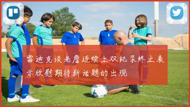 雷迪克谈老詹连续上双纪录终止表示欣慰期待新话题的出现