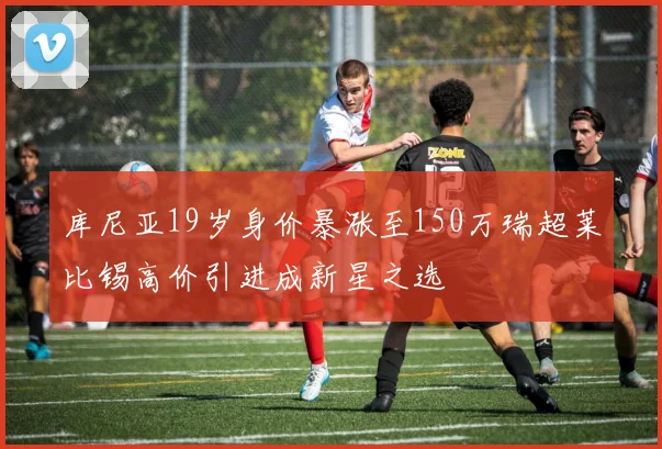 库尼亚19岁身价暴涨至150万瑞超莱比锡高价引进成新星之选