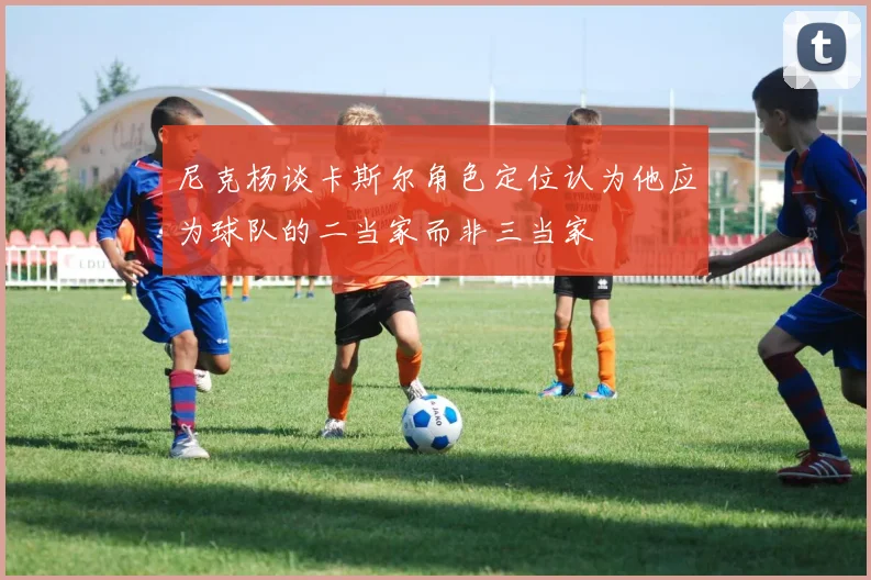 尼克杨谈卡斯尔角色定位认为他应为球队的二当家而非三当家