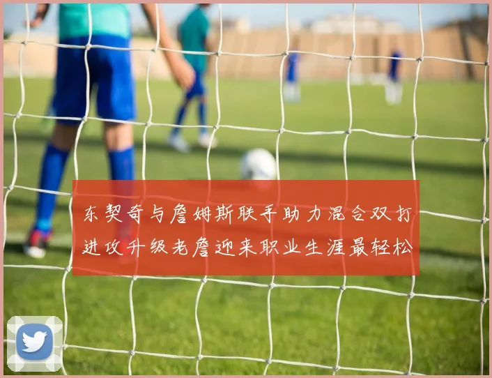 东契奇与詹姆斯联手助力混合双打进攻升级老詹迎来职业生涯最轻松赛季