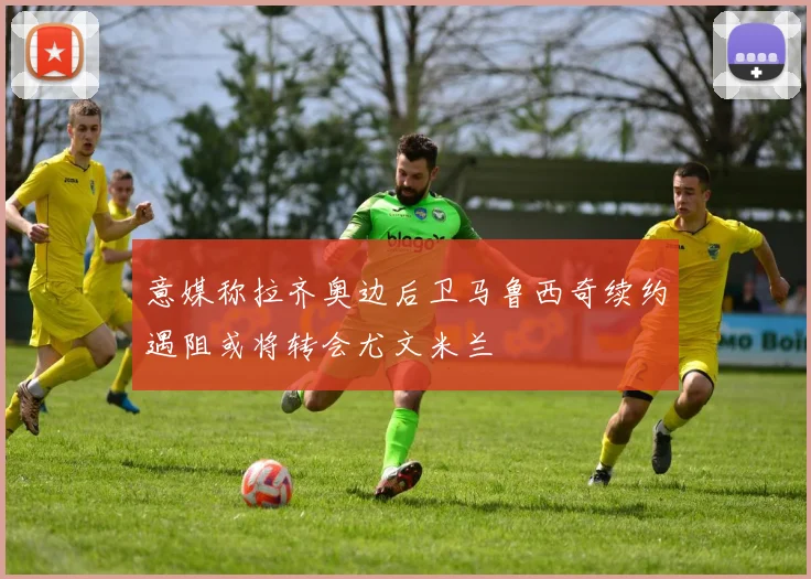 意媒称拉齐奥边后卫马鲁西奇续约遇阻或将转会尤文米兰