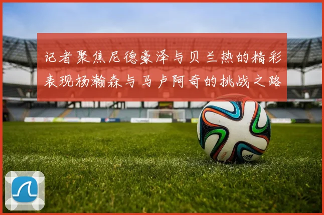记者聚焦尼德豪泽与贝兰热的精彩表现杨瀚森与马卢阿奇的挑战之路依旧艰难