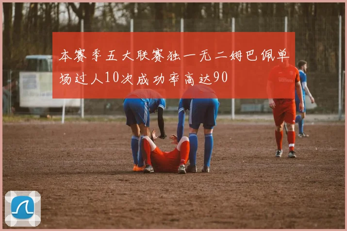 本赛季五大联赛独一无二姆巴佩单场过人10次成功率高达90