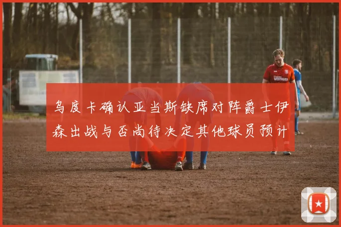 乌度卡确认亚当斯缺席对阵爵士伊森出战与否尚待决定其他球员预计均能参赛