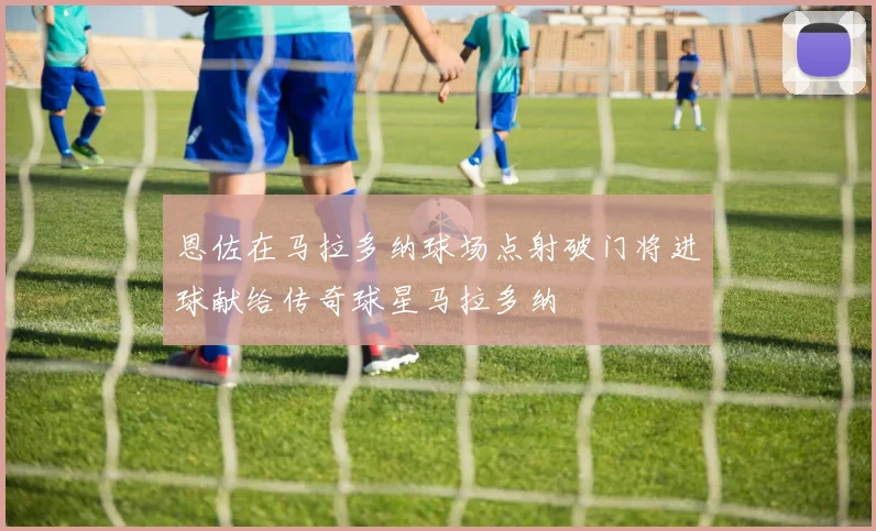 恩佐在马拉多纳球场点射破门将进球献给传奇球星马拉多纳