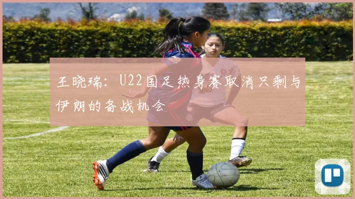 王晓瑞：U22国足热身赛取消只剩与伊朗的备战机会