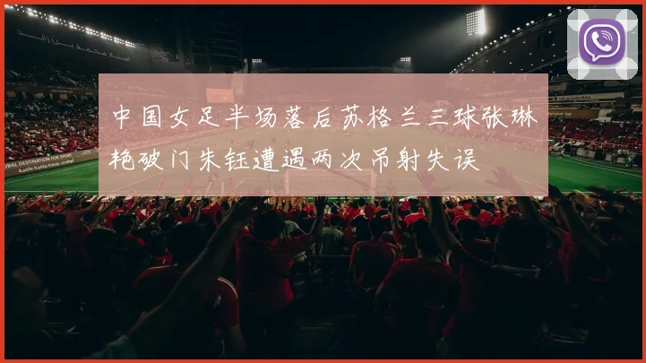 中国女足半场落后苏格兰三球张琳艳破门朱钰遭遇两次吊射失误