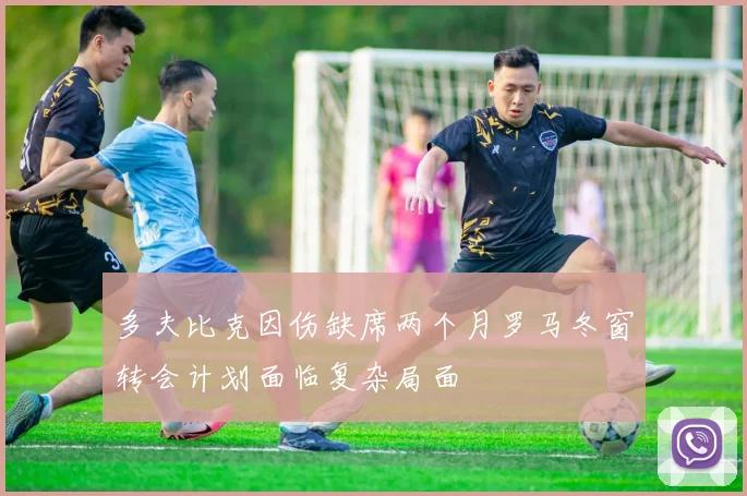 多夫比克因伤缺席两个月罗马冬窗转会计划面临复杂局面