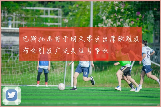 巴斯托尼将于明天零点出席欧冠发布会引发广泛关注与争议