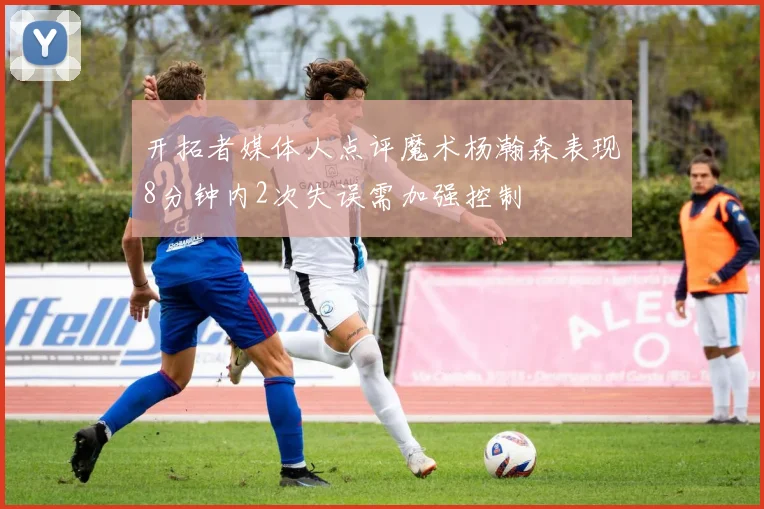 开拓者媒体人点评魔术杨瀚森表现8分钟内2次失误需加强控制