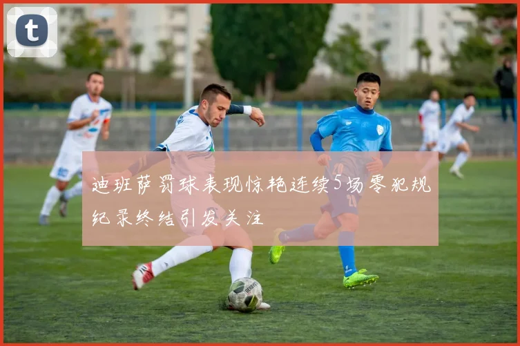 迪班萨罚球表现惊艳连续5场零犯规纪录终结引发关注