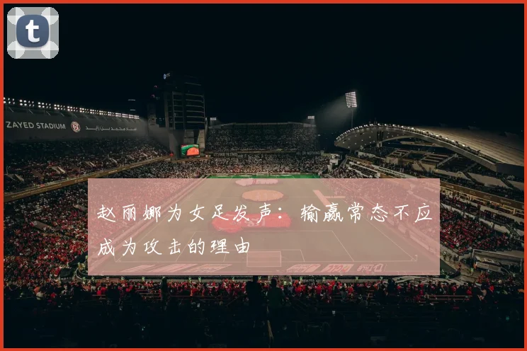 赵丽娜为女足发声：输赢常态不应成为攻击的理由
