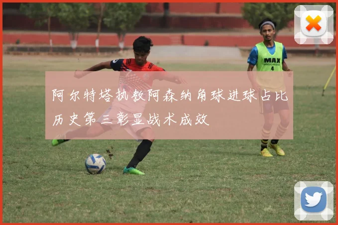 阿尔特塔执教阿森纳角球进球占比历史第三彰显战术成效