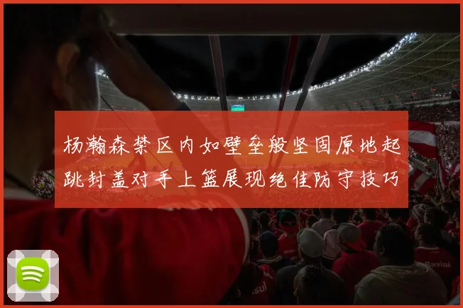 杨瀚森禁区内如壁垒般坚固原地起跳封盖对手上篮展现绝佳防守技巧