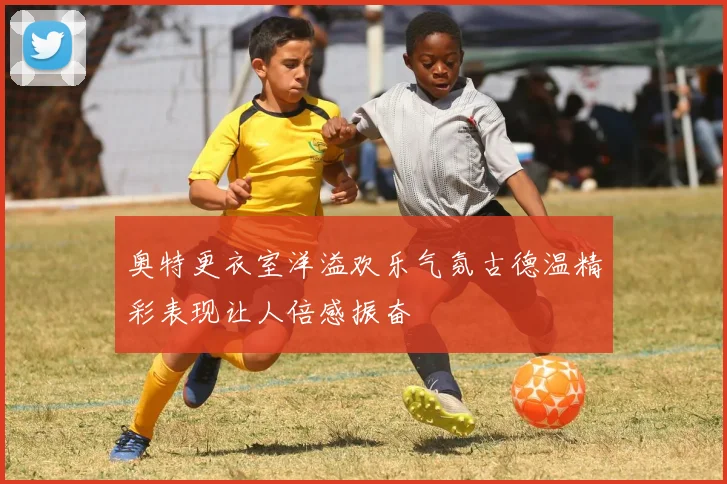 奥特更衣室洋溢欢乐气氛古德温精彩表现让人倍感振奋
