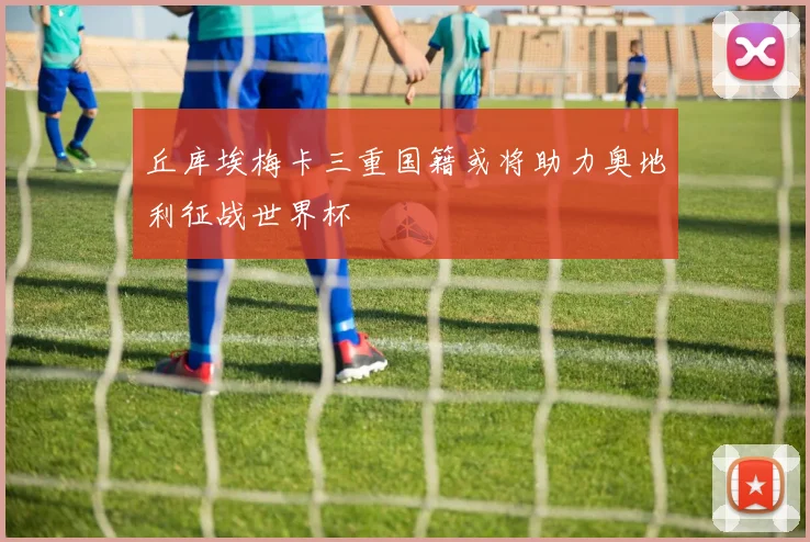 丘库埃梅卡三重国籍或将助力奥地利征战世界杯