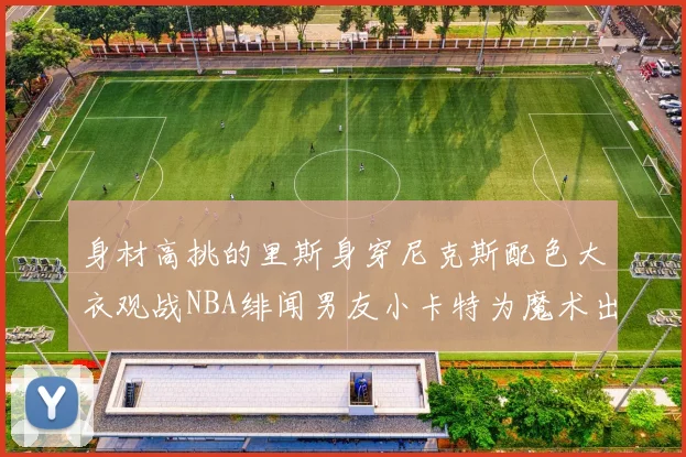 身材高挑的里斯身穿尼克斯配色大衣观战NBA绯闻男友小卡特为魔术出战