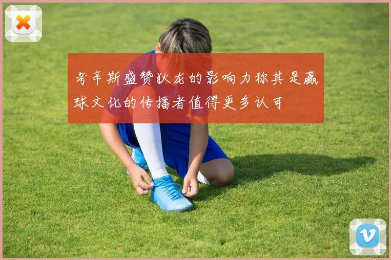 考辛斯盛赞狄龙的影响力称其是赢球文化的传播者值得更多认可