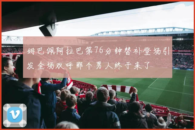 姆巴佩阿拉巴第76分钟替补登场引发全场欢呼那个男人终于来了