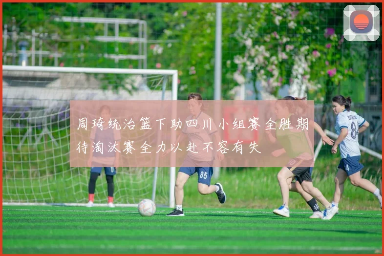 周琦统治篮下助四川小组赛全胜期待淘汰赛全力以赴不容有失