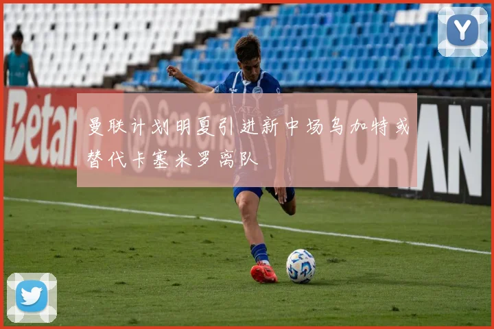 曼联计划明夏引进新中场乌加特或替代卡塞米罗离队