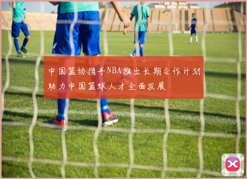 中国篮协携手NBA推出长期合作计划助力中国篮球人才全面发展