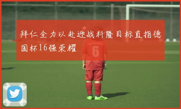 拜仁全力以赴迎战科隆目标直指德国杯16强荣耀