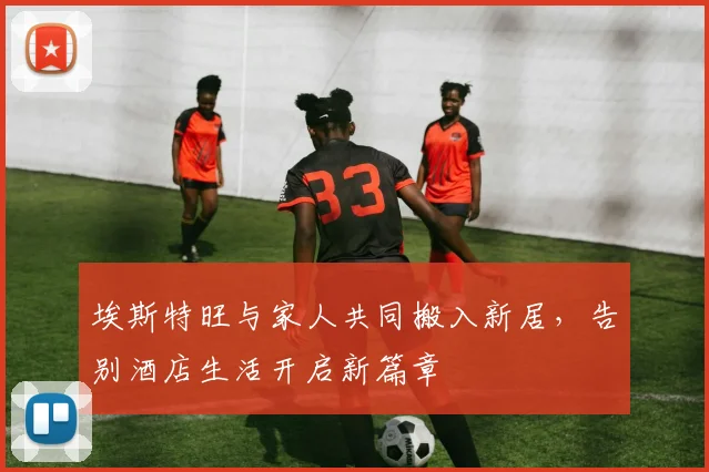 埃斯特旺与家人共同搬入新居，告别酒店生活开启新篇章