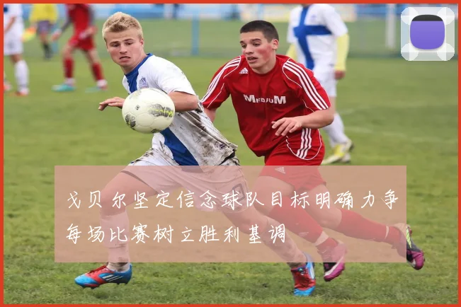 戈贝尔坚定信念球队目标明确力争每场比赛树立胜利基调